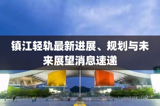 镇江轻轨最新进展、规划与未来展望消息速递