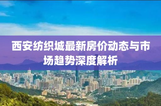 西安纺织城最新房价动态与市场趋势深度解析
