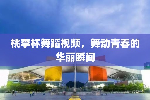 桃李杯舞蹈视频，舞动青春的华丽瞬间