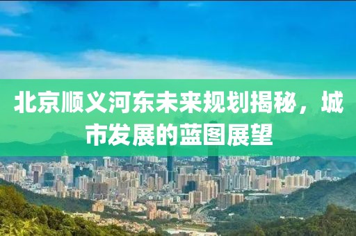 北京顺义河东未来规划揭秘，城市发展的蓝图展望