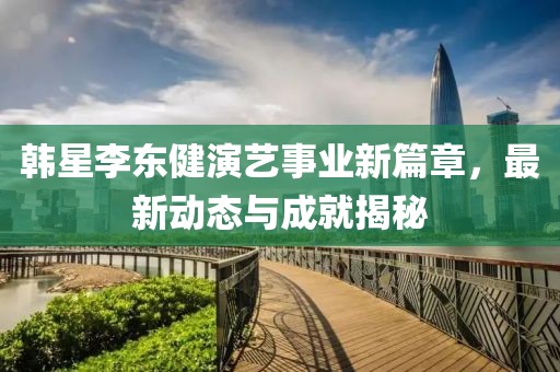 韩星李东健演艺事业新篇章，最新动态与成就揭秘