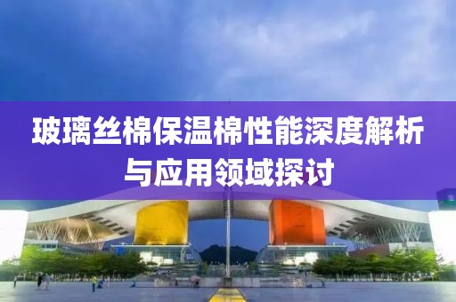 玻璃丝棉保温棉性能深度解析与应用领域探讨