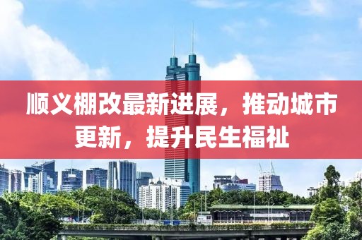 顺义棚改最新进展，推动城市更新，提升民生福祉