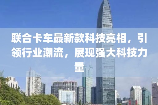 联合卡车最新款科技亮相，引领行业潮流，展现强大科技力量