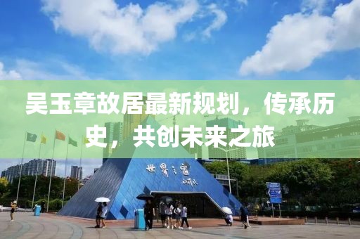 吴玉章故居最新规划，传承历史，共创未来之旅