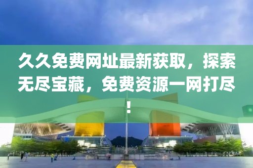久久免费网址最新获取，探索无尽宝藏，免费资源一网打尽！