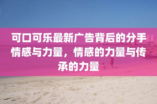 可口可乐最新广告背后的分手情感与力量，情感的力量与传承的力量