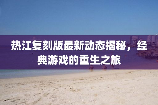 热江复刻版最新动态揭秘，经典游戏的重生之旅