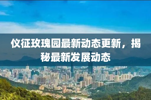 仪征玫瑰园最新动态更新，揭秘最新发展动态