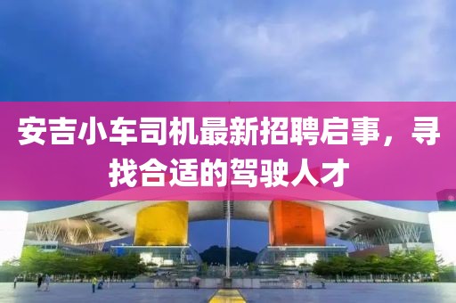 安吉小车司机最新招聘启事，寻找合适的驾驶人才