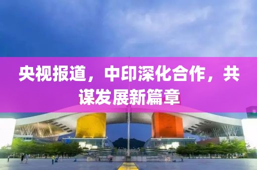 央视报道，中印深化合作，共谋发展新篇章