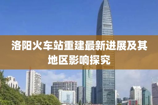 洛阳火车站重建最新进展及其地区影响探究