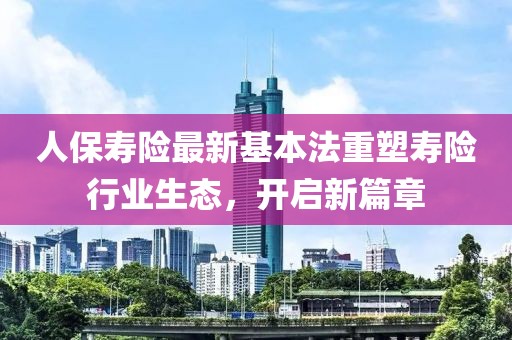 人保寿险最新基本法重塑寿险行业生态，开启新篇章