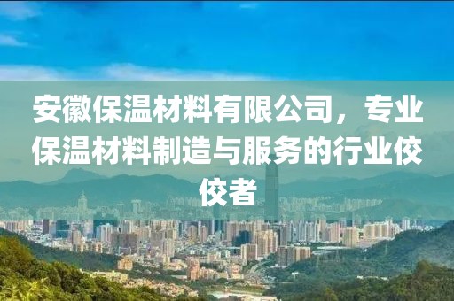 安徽保温材料有限公司，专业保温材料制造与服务的行业佼佼者