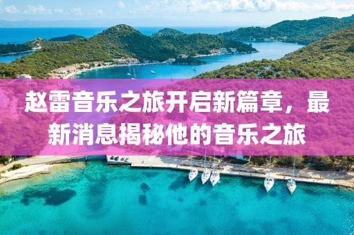 赵雷音乐之旅开启新篇章，最新消息揭秘他的音乐之旅