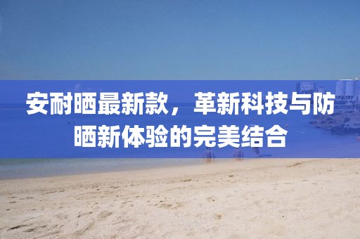 安耐晒最新款，革新科技与防晒新体验的完美结合