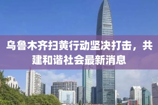 乌鲁木齐扫黄行动坚决打击，共建和谐社会最新消息