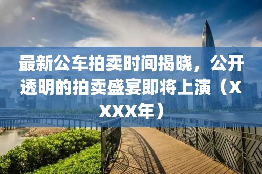 最新公车拍卖时间揭晓，公开透明的拍卖盛宴即将上演（XXXX年）