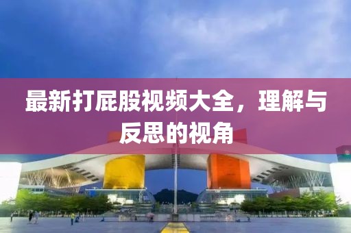 最新打屁股视频大全，理解与反思的视角