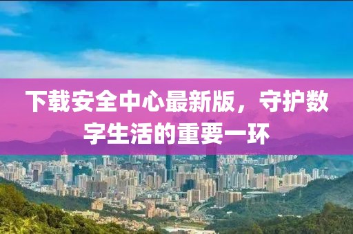 下载安全中心最新版，守护数字生活的重要一环