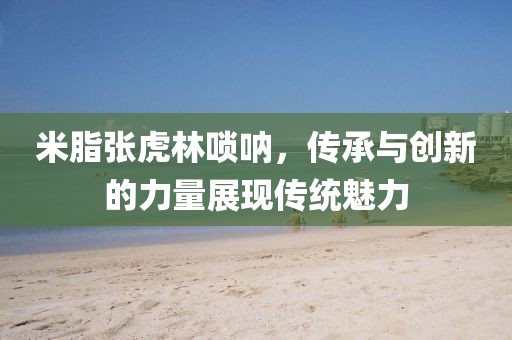 米脂张虎林唢呐，传承与创新的力量展现传统魅力
