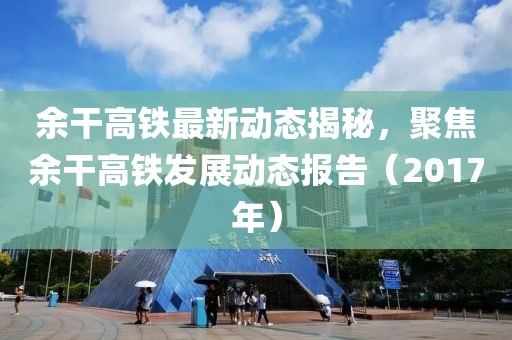 余干高铁最新动态揭秘，聚焦余干高铁发展动态报告（2017年）