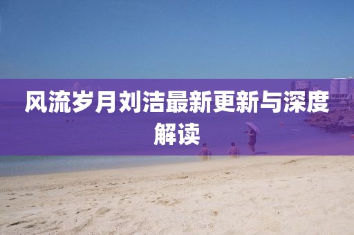 风流岁月刘洁最新更新与深度解读