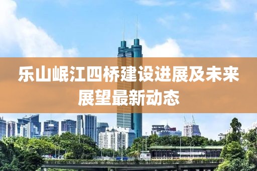 乐山岷江四桥建设进展及未来展望最新动态