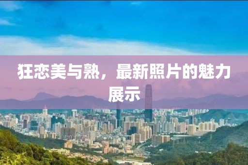狂恋美与熟，最新照片的魅力展示