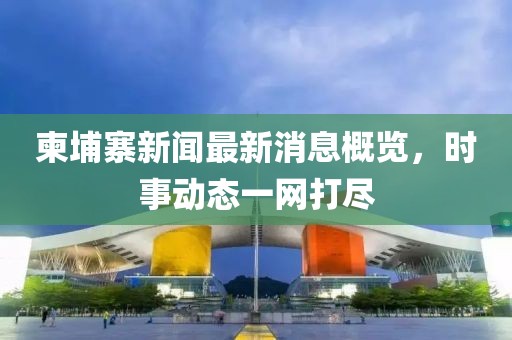 柬埔寨新闻最新消息概览，时事动态一网打尽