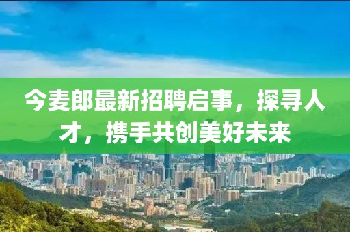 今麦郎最新招聘启事，探寻人才，携手共创美好未来