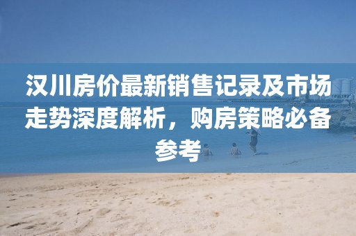 汉川房价最新销售记录及市场走势深度解析，购房策略必备参考