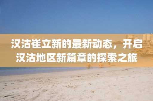 汉沽崔立新的最新动态，开启汉沽地区新篇章的探索之旅