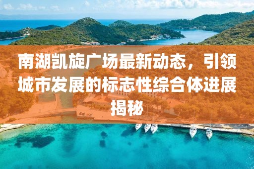 南湖凯旋广场最新动态，引领城市发展的标志性综合体进展揭秘