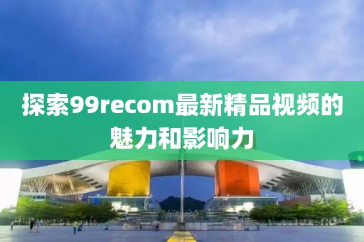 探索99recom最新精品视频的魅力和影响力