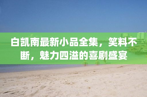白凯南最新小品全集，笑料不断，魅力四溢的喜剧盛宴