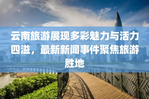 云南旅游展现多彩魅力与活力四溢，最新新闻事件聚焦旅游胜地