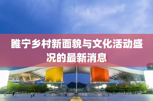 睢宁乡村新面貌与文化活动盛况的最新消息