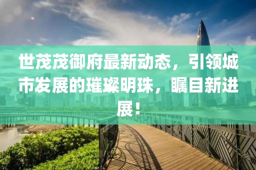 世茂茂御府最新动态，引领城市发展的璀璨明珠，瞩目新进展！