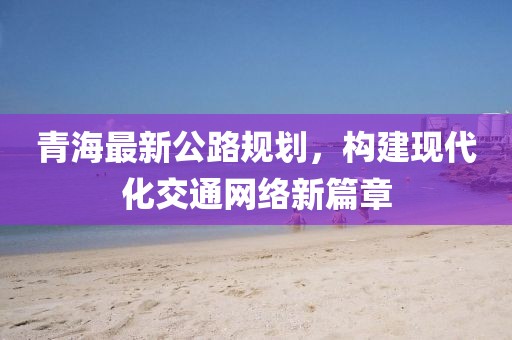 青海最新公路规划，构建现代化交通网络新篇章