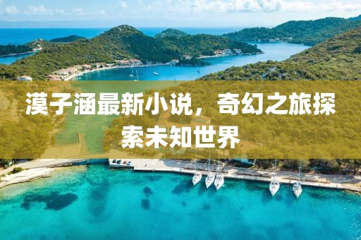 漠子涵最新小说，奇幻之旅探索未知世界