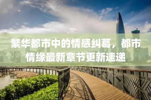 繁华都市中的情感纠葛，都市情缘最新章节更新速递