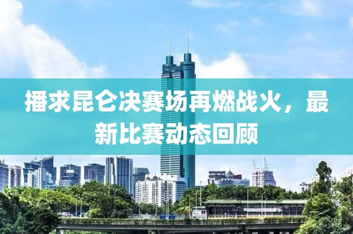 播求昆仑决赛场再燃战火，最新比赛动态回顾