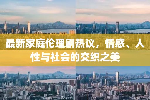 最新家庭伦理剧热议，情感、人性与社会的交织之美