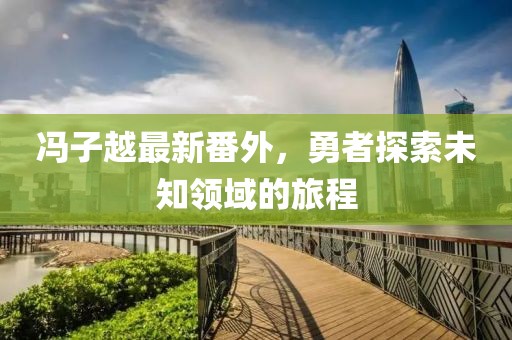 冯子越最新番外，勇者探索未知领域的旅程