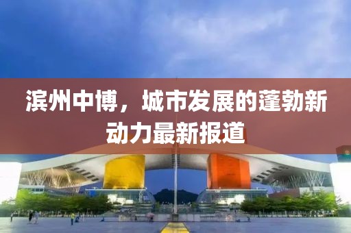 滨州中博，城市发展的蓬勃新动力最新报道
