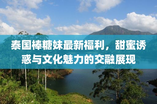 泰国棒糖妹最新福利，甜蜜诱惑与文化魅力的交融展现