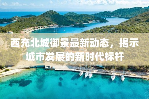 西充北城御景最新动态，揭示城市发展的新时代标杆