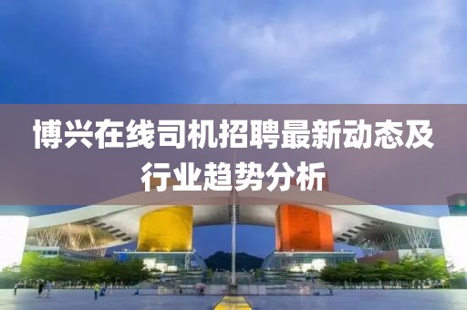 博兴在线司机招聘最新动态及行业趋势分析