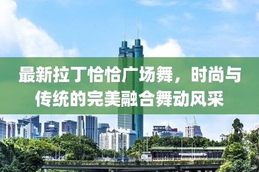 最新拉丁恰恰广场舞，时尚与传统的完美融合舞动风采